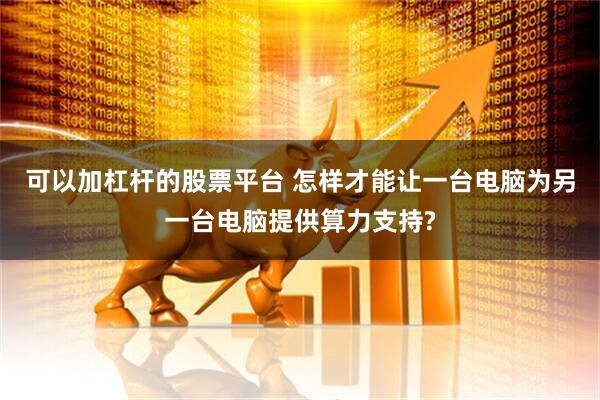 可以加杠杆的股票平台 怎样才能让一台电脑为另一台电脑提供算力支持?