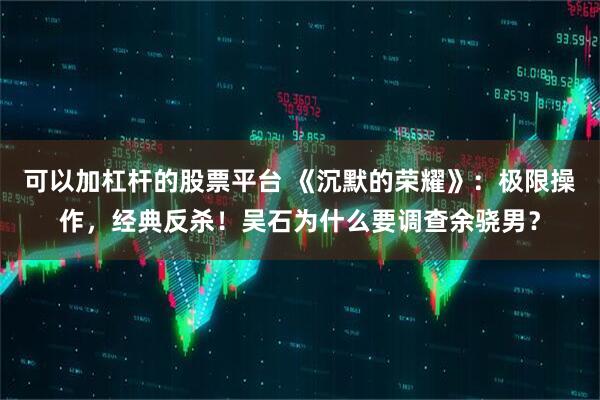 可以加杠杆的股票平台 《沉默的荣耀》：极限操作，经典反杀！吴石为什么要调查余骁男？