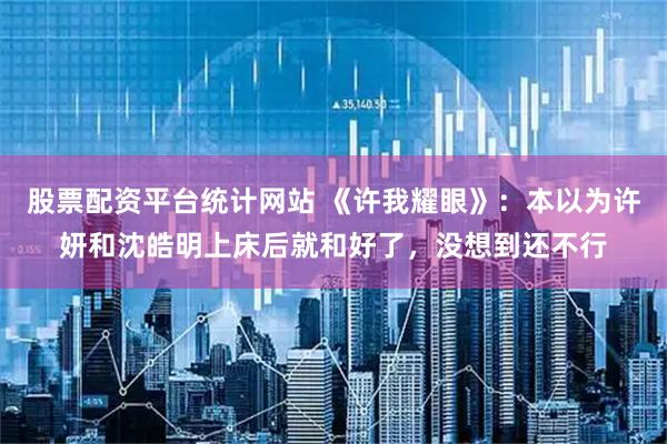 股票配资平台统计网站 《许我耀眼》：本以为许妍和沈皓明上床后就和好了，没想到还不行