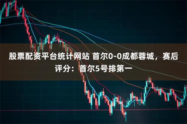 股票配资平台统计网站 首尔0-0成都蓉城，赛后评分：首尔5号排第一