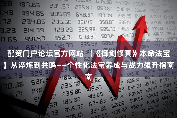 配资门户论坛官方网站 【《御剑修真》本命法宝】从淬炼到共鸣——个性化法宝养成与战力飙升指南