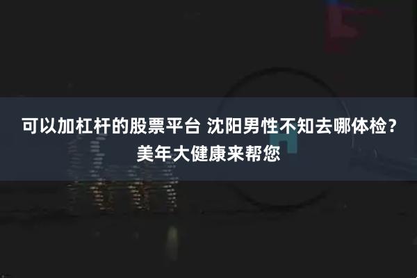 可以加杠杆的股票平台 沈阳男性不知去哪体检？美年大健康来帮您