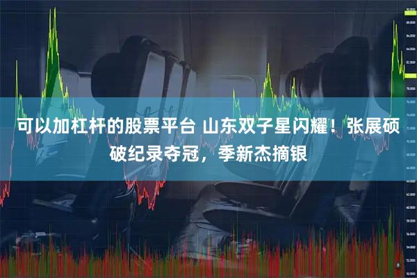 可以加杠杆的股票平台 山东双子星闪耀！张展硕破纪录夺冠，季新杰摘银