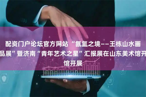 配资门户论坛官方网站 “氤氲之境——王栋山水画作品展”暨济南“青年艺术之星”汇报展在山东美术馆开展