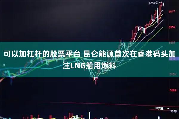 可以加杠杆的股票平台 昆仑能源首次在香港码头加注LNG船用燃料