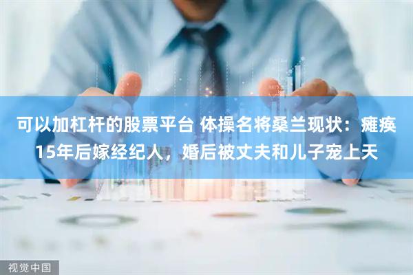 可以加杠杆的股票平台 体操名将桑兰现状：瘫痪15年后嫁经纪人，婚后被丈夫和儿子宠上天