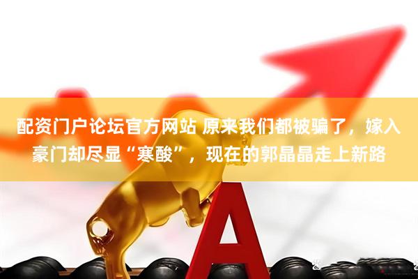 配资门户论坛官方网站 原来我们都被骗了，嫁入豪门却尽显“寒酸”，现在的郭晶晶走上新路