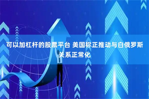 可以加杠杆的股票平台 美国称正推动与白俄罗斯关系正常化