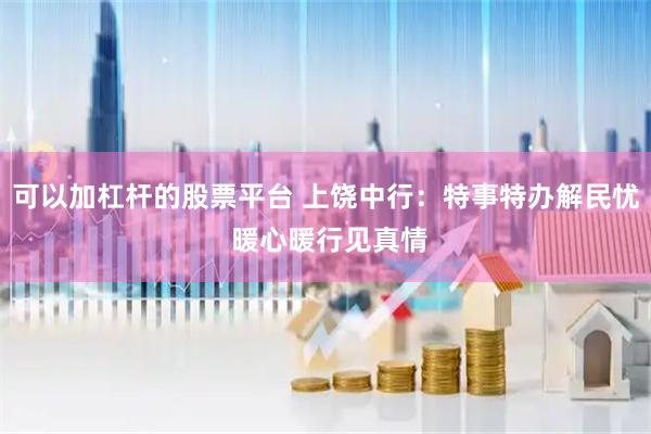 可以加杠杆的股票平台 上饶中行：特事特办解民忧 暖心暖行见真情