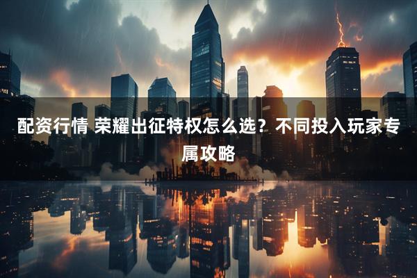 配资行情 荣耀出征特权怎么选？不同投入玩家专属攻略