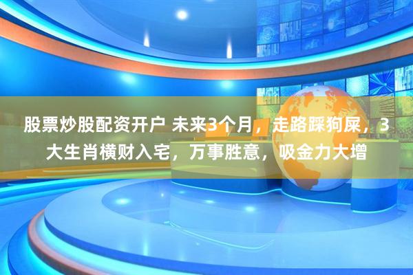 股票炒股配资开户 未来3个月，走路踩狗屎，3大生肖横财入宅，万事胜意，吸金力大增