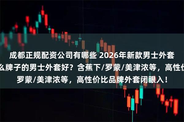 成都正规配资公司有哪些 2026年新款男士外套推荐：精选9款！什么牌子的男士外套好？含蕉下/罗蒙/美津浓等，高性价比品牌外套闭眼入！