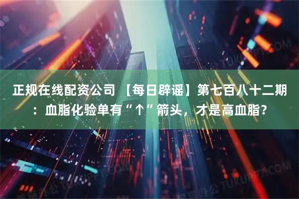 正规在线配资公司 【每日辟谣】第七百八十二期：血脂化验单有“↑”箭头，才是高血脂？