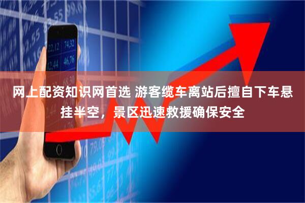 网上配资知识网首选 游客缆车离站后擅自下车悬挂半空，景区迅速救援确保安全