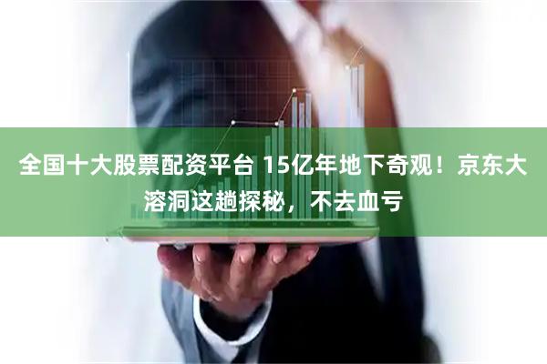 全国十大股票配资平台 15亿年地下奇观！京东大溶洞这趟探秘，不去血亏