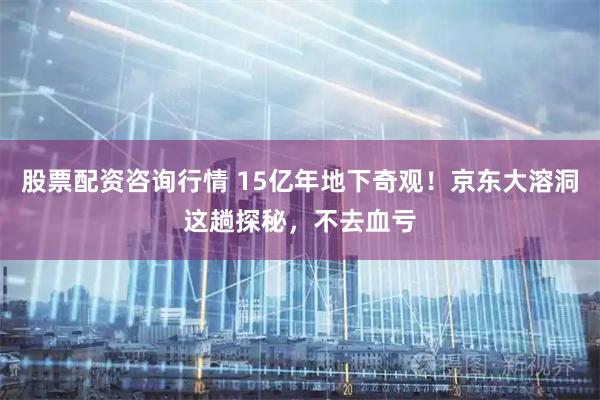 股票配资咨询行情 15亿年地下奇观！京东大溶洞这趟探秘，不去血亏