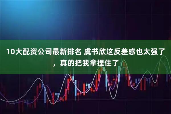 10大配资公司最新排名 虞书欣这反差感也太强了，真的把我拿捏住了