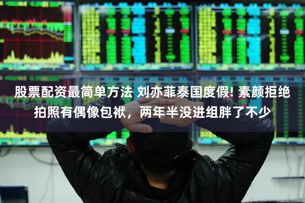 股票配资最简单方法 刘亦菲泰国度假! 素颜拒绝拍照有偶像包袱，两年半没进组胖了不少