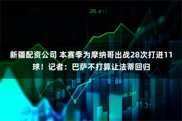 新疆配资公司 本赛季为摩纳哥出战28次打进11球！记者：巴萨不打算让法蒂回归