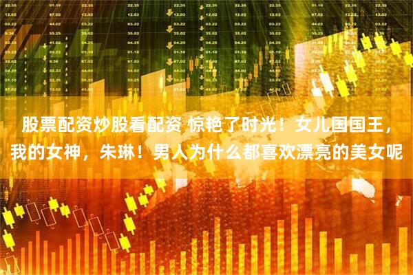 股票配资炒股看配资 惊艳了时光！女儿国国王，我的女神，朱琳！男人为什么都喜欢漂亮的美女呢