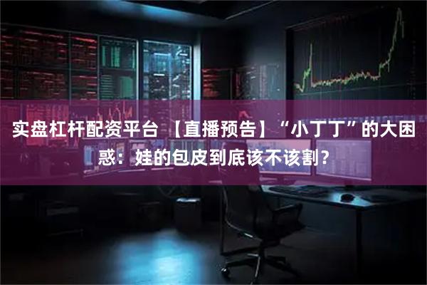 实盘杠杆配资平台 【直播预告】“小丁丁”的大困惑：娃的包皮到底该不该割？