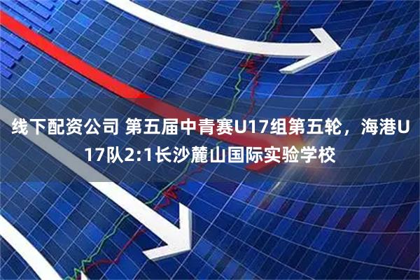 线下配资公司 第五届中青赛U17组第五轮，海港U17队2:1长沙麓山国际实验学校