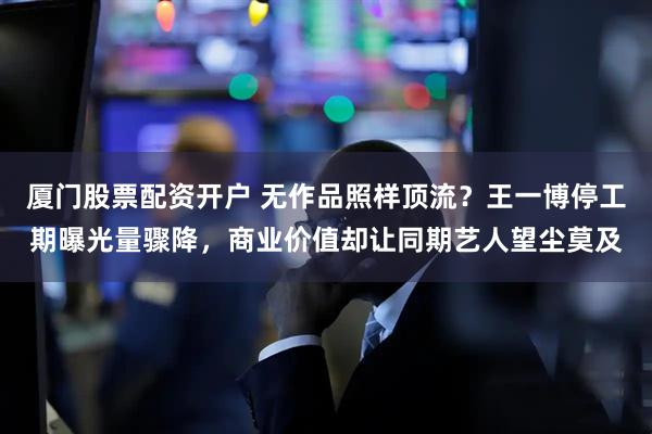 厦门股票配资开户 无作品照样顶流？王一博停工期曝光量骤降，商业价值却让同期艺人望尘莫及