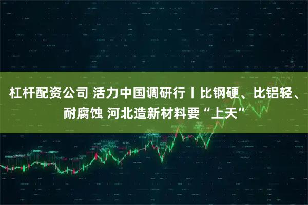 杠杆配资公司 活力中国调研行丨比钢硬、比铝轻、耐腐蚀 河北造新材料要“上天”