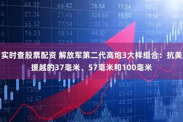 实时查股票配资 解放军第二代高炮3大样组合：抗美援越的37毫米、57毫米和100毫米