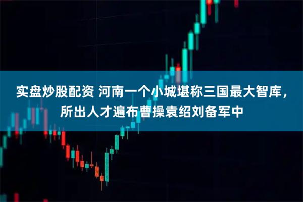 实盘炒股配资 河南一个小城堪称三国最大智库，所出人才遍布曹操袁绍刘备军中