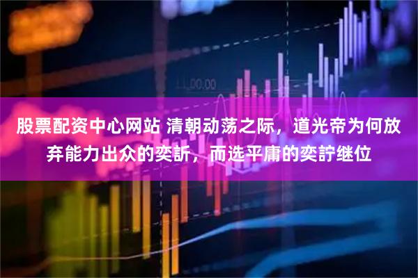 股票配资中心网站 清朝动荡之际，道光帝为何放弃能力出众的奕訢，而选平庸的奕詝继位